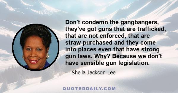 Don't condemn the gangbangers, they've got guns that are trafficked, that are not enforced, that are straw purchased and they come into places even that have strong gun laws. Why? Because we don't have sensible gun