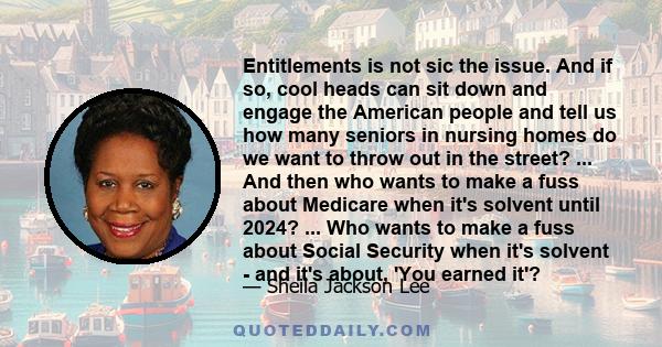 Entitlements is not sic the issue. And if so, cool heads can sit down and engage the American people and tell us how many seniors in nursing homes do we want to throw out in the street? ... And then who wants to make a