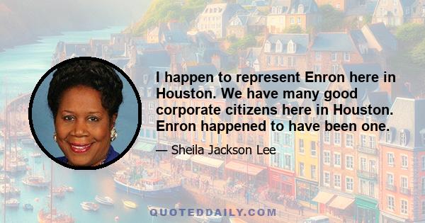 I happen to represent Enron here in Houston. We have many good corporate citizens here in Houston. Enron happened to have been one.