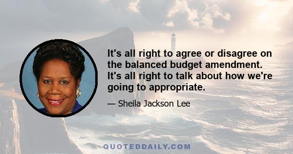 It's all right to agree or disagree on the balanced budget amendment. It's all right to talk about how we're going to appropriate.