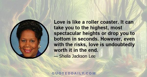 Love is like a roller coaster. It can take you to the highest, most spectacular heights or drop you to bottom in seconds. However, even with the risks, love is undoubtedly worth it in the end.