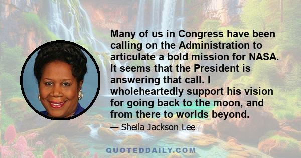 Many of us in Congress have been calling on the Administration to articulate a bold mission for NASA. It seems that the President is answering that call. I wholeheartedly support his vision for going back to the moon,