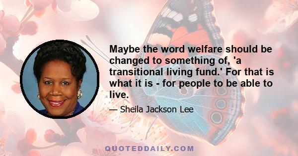 Maybe the word welfare should be changed to something of, 'a transitional living fund.' For that is what it is - for people to be able to live.