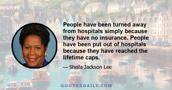 People have been turned away from hospitals simply because they have no insurance. People have been put out of hospitals because they have reached the lifetime caps.