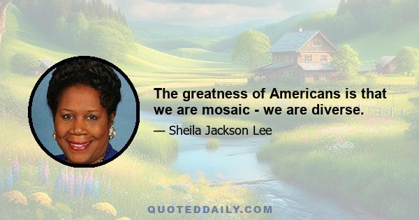 The greatness of Americans is that we are mosaic - we are diverse.