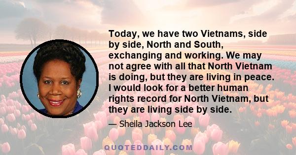 Today, we have two Vietnams, side by side, North and South, exchanging and working. We may not agree with all that North Vietnam is doing, but they are living in peace. I would look for a better human rights record for