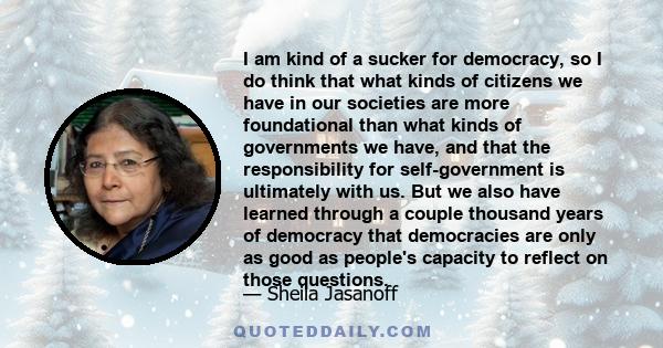 I am kind of a sucker for democracy, so I do think that what kinds of citizens we have in our societies are more foundational than what kinds of governments we have, and that the responsibility for self-government is