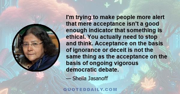 I'm trying to make people more alert that mere acceptance isn't a good enough indicator that something is ethical. You actually need to stop and think. Acceptance on the basis of ignorance or deceit is not the same