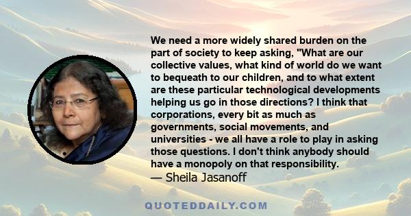 We need a more widely shared burden on the part of society to keep asking, What are our collective values, what kind of world do we want to bequeath to our children, and to what extent are these particular technological 