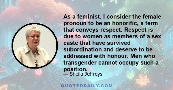 As a feminist, I consider the female pronoun to be an honorific, a term that conveys respect. Respect is due to women as members of a sex caste that have survived subordination and deserve to be addressed with honour.