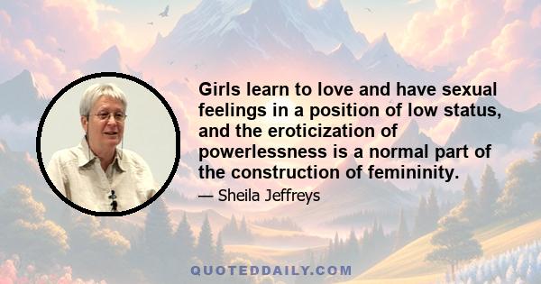 Girls learn to love and have sexual feelings in a position of low status, and the eroticization of powerlessness is a normal part of the construction of femininity.