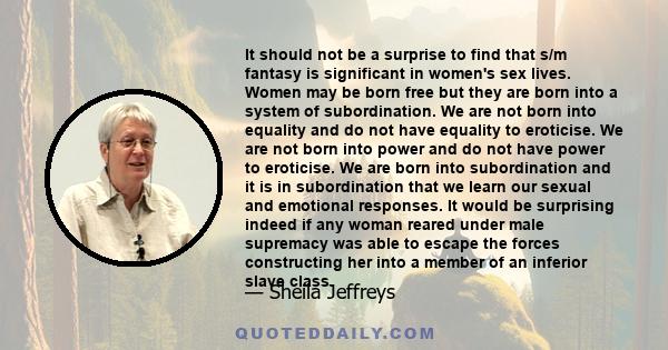 It should not be a surprise to find that s/m fantasy is significant in women's sex lives. Women may be born free but they are born into a system of subordination. We are not born into equality and do not have equality