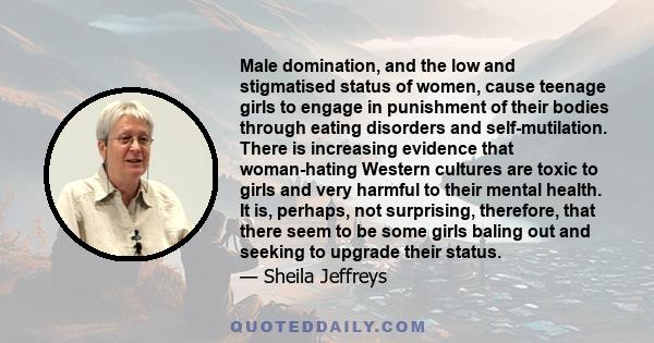 Male domination, and the low and stigmatised status of women, cause teenage girls to engage in punishment of their bodies through eating disorders and self-mutilation. There is increasing evidence that woman-hating