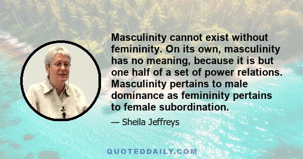 Masculinity cannot exist without femininity. On its own, masculinity has no meaning, because it is but one half of a set of power relations. Masculinity pertains to male dominance as femininity pertains to female