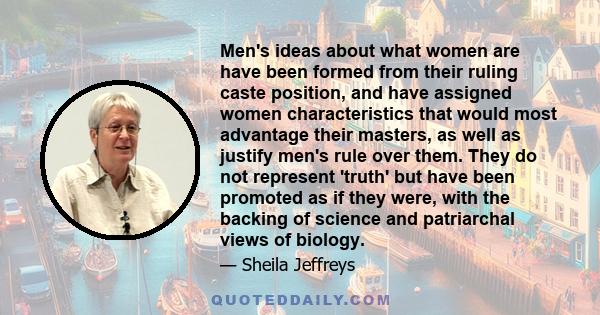 Men's ideas about what women are have been formed from their ruling caste position, and have assigned women characteristics that would most advantage their masters, as well as justify men's rule over them. They do not