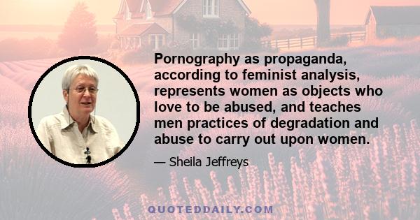 Pornography as propaganda, according to feminist analysis, represents women as objects who love to be abused, and teaches men practices of degradation and abuse to carry out upon women.