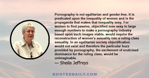 Pornography is not egalitarian and gender-free. It is predicated upon the inequality of women and is the propaganda that makes that inequality sexy. For women to find passive, objectified men sexy in large enough