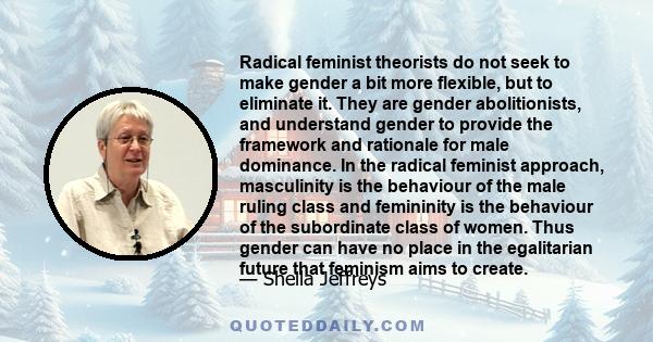 Radical feminist theorists do not seek to make gender a bit more flexible, but to eliminate it. They are gender abolitionists, and understand gender to provide the framework and rationale for male dominance. In the