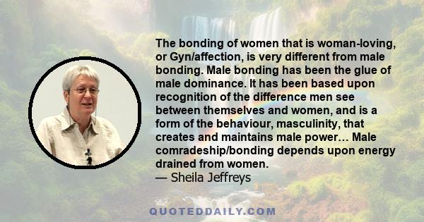 The bonding of women that is woman-loving, or Gyn/affection, is very different from male bonding. Male bonding has been the glue of male dominance. It has been based upon recognition of the difference men see between