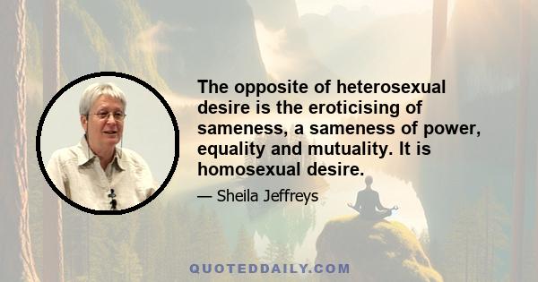 The opposite of heterosexual desire is the eroticising of sameness, a sameness of power, equality and mutuality. It is homosexual desire.