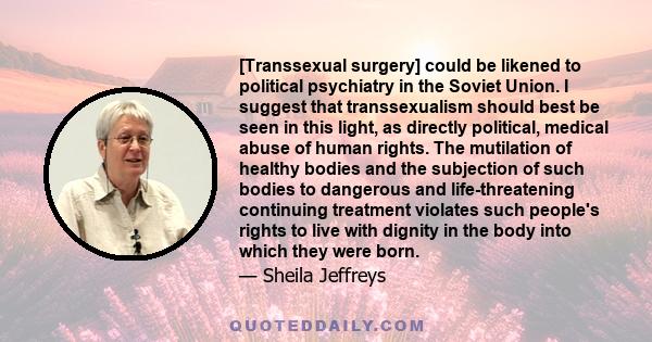 [Transsexual surgery] could be likened to political psychiatry in the Soviet Union. I suggest that transsexualism should best be seen in this light, as directly political, medical abuse of human rights. The mutilation