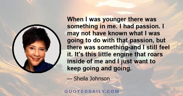 When I was younger there was something in me. I had passion. I may not have known what I was going to do with that passion, but there was something-and I still feel it. It's this little engine that roars inside of me