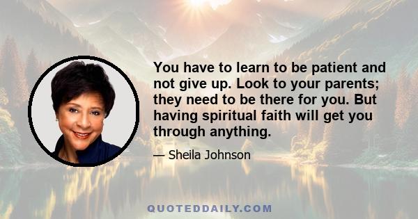 You have to learn to be patient and not give up. Look to your parents; they need to be there for you. But having spiritual faith will get you through anything.