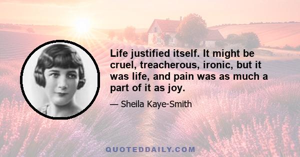 Life justified itself. It might be cruel, treacherous, ironic, but it was life, and pain was as much a part of it as joy.