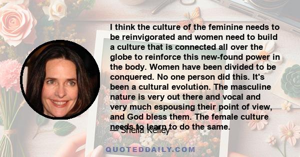 I think the culture of the feminine needs to be reinvigorated and women need to build a culture that is connected all over the globe to reinforce this new-found power in the body. Women have been divided to be