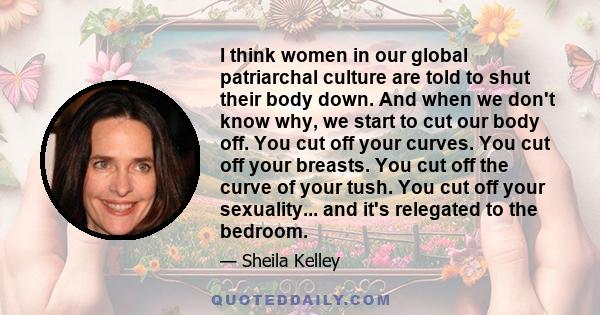 I think women in our global patriarchal culture are told to shut their body down. And when we don't know why, we start to cut our body off. You cut off your curves. You cut off your breasts. You cut off the curve of