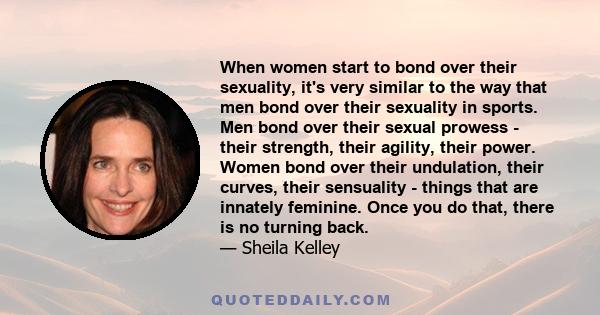 When women start to bond over their sexuality, it's very similar to the way that men bond over their sexuality in sports. Men bond over their sexual prowess - their strength, their agility, their power. Women bond over