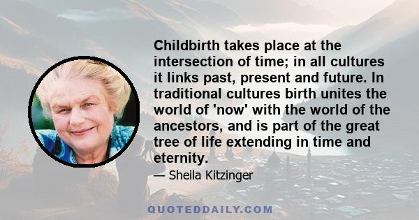 Childbirth takes place at the intersection of time; in all cultures it links past, present and future. In traditional cultures birth unites the world of 'now' with the world of the ancestors, and is part of the great