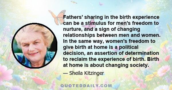 Fathers' sharing in the birth experience can be a stimulus for men's freedom to nurture, and a sign of changing relationships between men and women. In the same way, women's freedom to give birth at home is a political