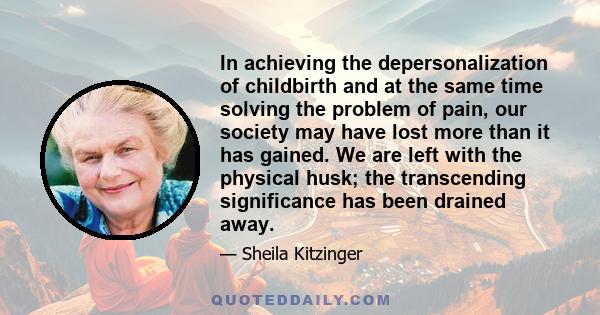 In achieving the depersonalization of childbirth and at the same time solving the problem of pain, our society may have lost more than it has gained. We are left with the physical husk; the transcending significance has 