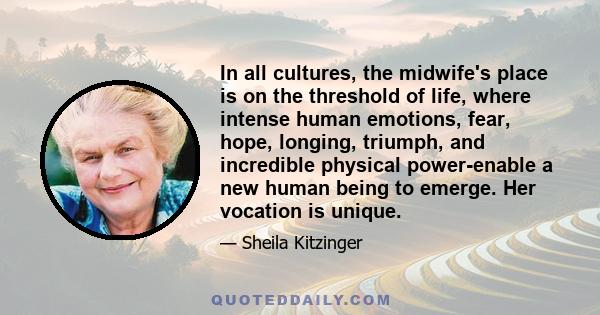 In all cultures, the midwife's place is on the threshold of life, where intense human emotions, fear, hope, longing, triumph, and incredible physical power-enable a new human being to emerge. Her vocation is unique.