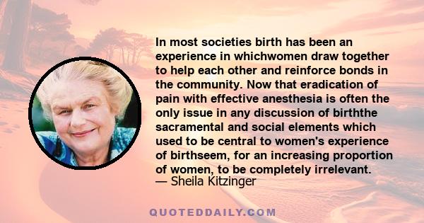 In most societies birth has been an experience in whichwomen draw together to help each other and reinforce bonds in the community. Now that eradication of pain with effective anesthesia is often the only issue in any