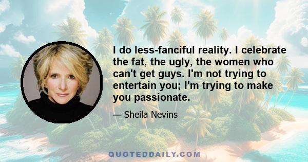 I do less-fanciful reality. I celebrate the fat, the ugly, the women who can't get guys. I'm not trying to entertain you; I'm trying to make you passionate.