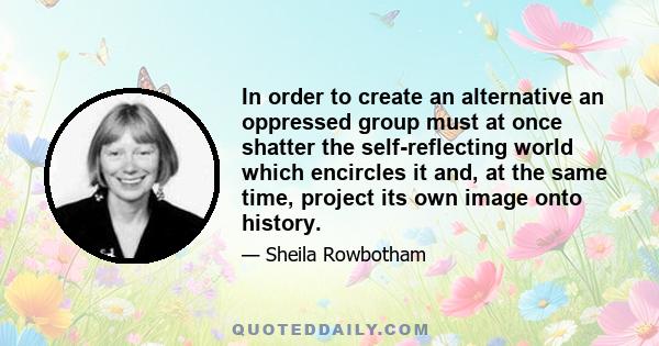 In order to create an alternative an oppressed group must at once shatter the self-reflecting world which encircles it and, at the same time, project its own image onto history.