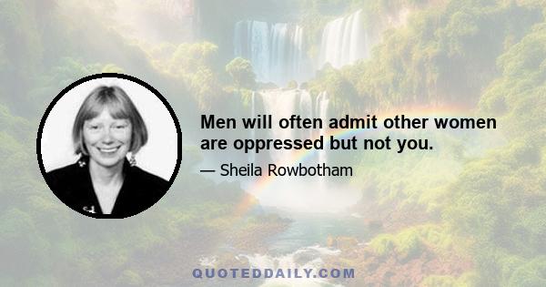 Men will often admit other women are oppressed but not you.