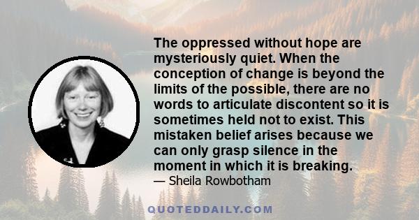 The oppressed without hope are mysteriously quiet. When the conception of change is beyond the limits of the possible, there are no words to articulate discontent so it is sometimes held not to exist. This mistaken