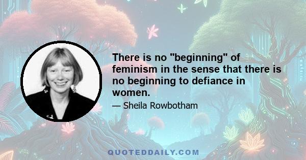 There is no beginning of feminism in the sense that there is no beginning to defiance in women.