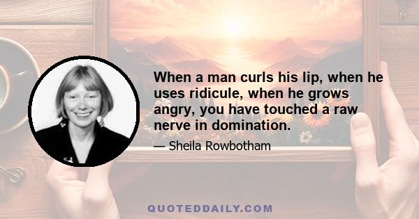 When a man curls his lip, when he uses ridicule, when he grows angry, you have touched a raw nerve in domination.