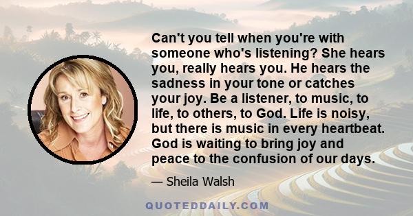 Can't you tell when you're with someone who's listening? She hears you, really hears you. He hears the sadness in your tone or catches your joy. Be a listener, to music, to life, to others, to God. Life is noisy, but