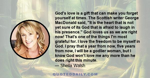 God's love is a gift that can make you forget yourself at times. The Scottish writer George MacDonald said, It is the heart that is not yet sure of its God that is afraid to laugh in his presence. God loves us as we are 