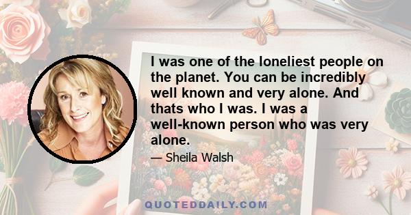 I was one of the loneliest people on the planet. You can be incredibly well known and very alone. And thats who I was. I was a well-known person who was very alone.