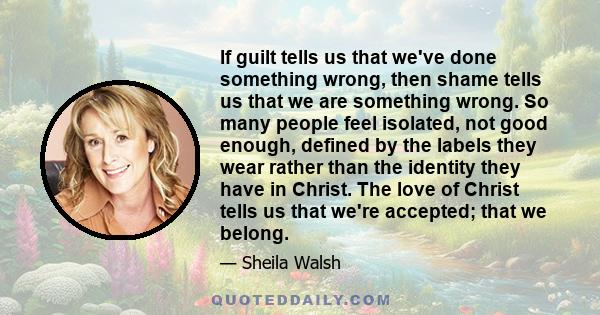 If guilt tells us that we've done something wrong, then shame tells us that we are something wrong. So many people feel isolated, not good enough, defined by the labels they wear rather than the identity they have in