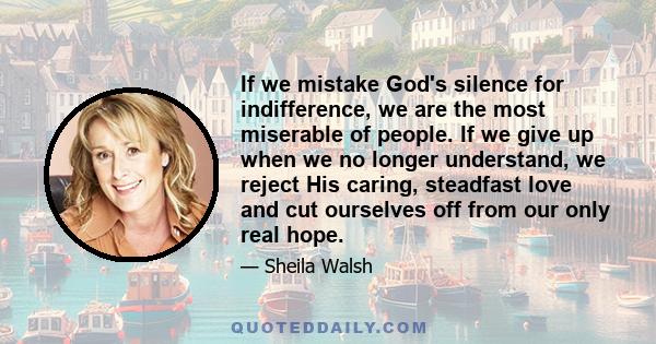 If we mistake God's silence for indifference, we are the most miserable of people. If we give up when we no longer understand, we reject His caring, steadfast love and cut ourselves off from our only real hope.