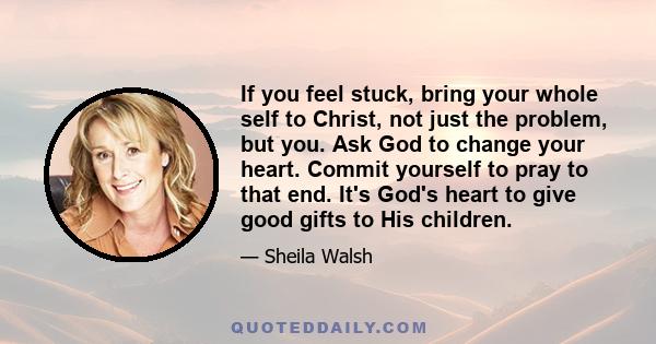 If you feel stuck, bring your whole self to Christ, not just the problem, but you. Ask God to change your heart. Commit yourself to pray to that end. It's God's heart to give good gifts to His children.