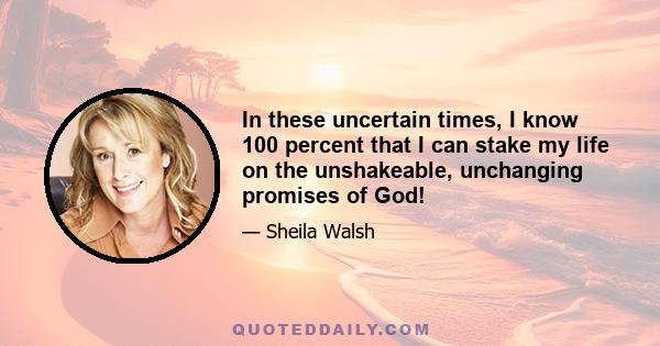 In these uncertain times, I know 100 percent that I can stake my life on the unshakeable, unchanging promises of God!