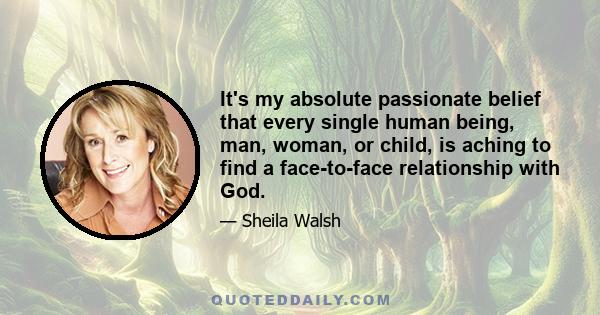 It's my absolute passionate belief that every single human being, man, woman, or child, is aching to find a face-to-face relationship with God.